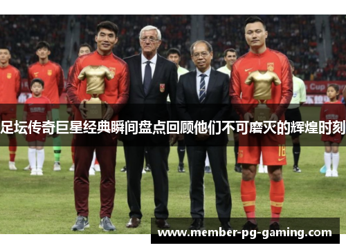 足坛传奇巨星经典瞬间盘点回顾他们不可磨灭的辉煌时刻