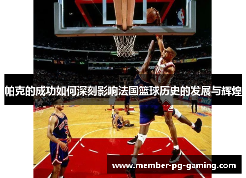 帕克的成功如何深刻影响法国篮球历史的发展与辉煌