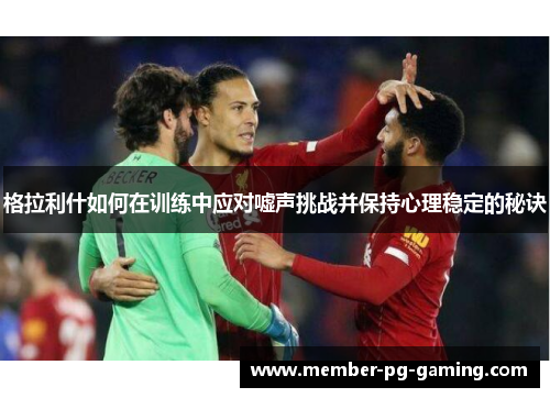 格拉利什如何在训练中应对嘘声挑战并保持心理稳定的秘诀
