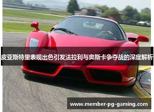 皮亚斯特里表现出色引发法拉利与奥斯卡争夺战的深度解析