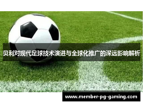 贝利对现代足球技术演进与全球化推广的深远影响解析