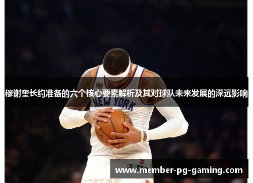 穆谢奎长约准备的六个核心要素解析及其对球队未来发展的深远影响
