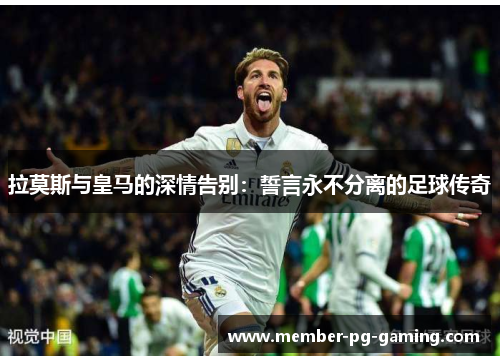 拉莫斯与皇马的深情告别：誓言永不分离的足球传奇