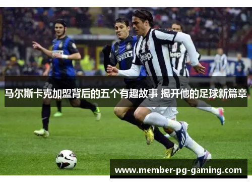 马尔斯卡克加盟背后的五个有趣故事 揭开他的足球新篇章