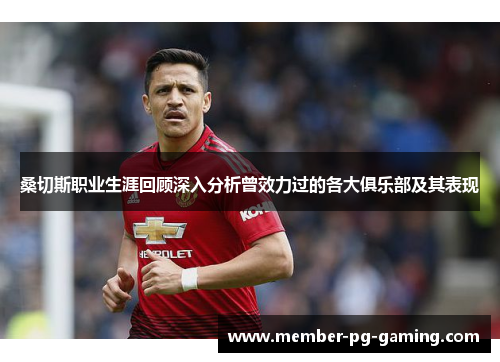 桑切斯职业生涯回顾深入分析曾效力过的各大俱乐部及其表现