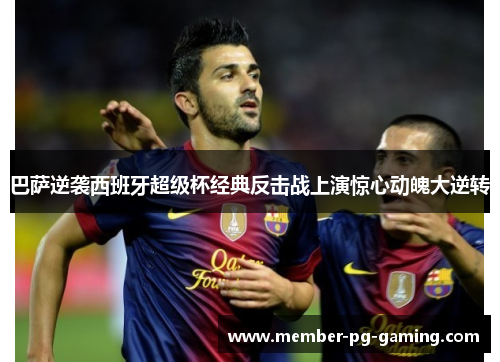 巴萨逆袭西班牙超级杯经典反击战上演惊心动魄大逆转