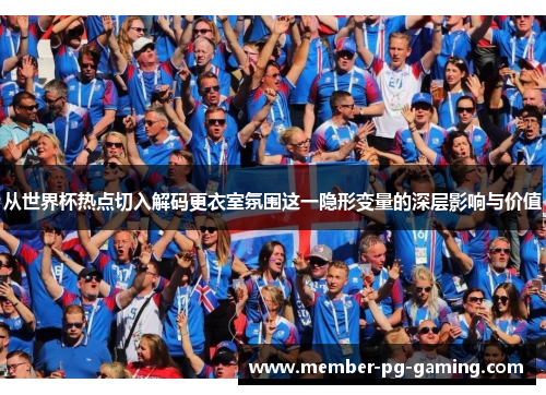 从世界杯热点切入解码更衣室氛围这一隐形变量的深层影响与价值