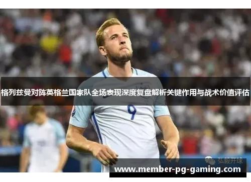 格列兹曼对阵英格兰国家队全场表现深度复盘解析关键作用与战术价值评估 格列兹曼对阵英格兰国家队全场表现深度复盘解析关键作用与战术价值评估