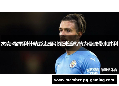杰克·格雷利什精彩表现引爆球迷热情为曼城带来胜利 杰克·格雷利什精彩表现引爆球迷热情为曼城带来胜利