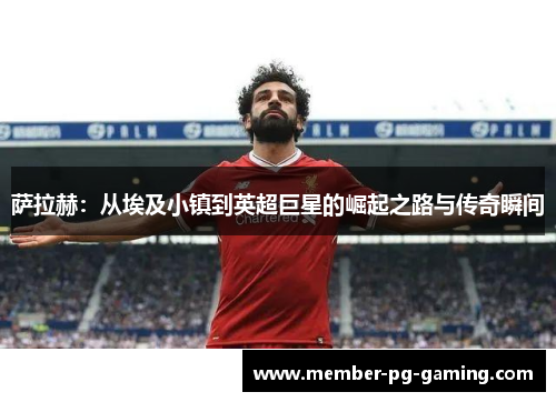 萨拉赫:从埃及小镇到英超巨星的崛起之路与传奇瞬间 萨拉赫:从埃及小镇到英超巨星的崛起之路与传奇瞬间