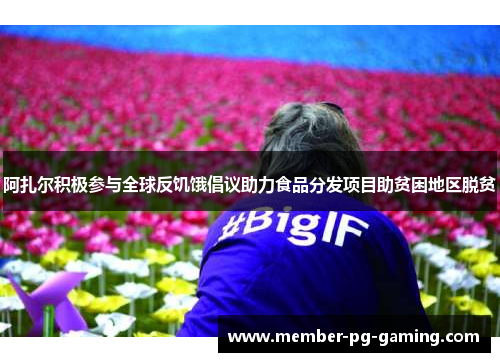 阿扎尔积极参与全球反饥饿倡议助力食品分发项目助贫困地区脱贫